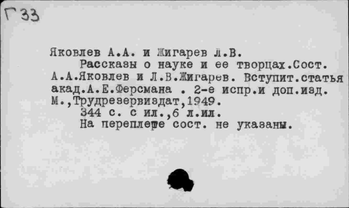 ﻿
Яковлев А.А. и Жигарев л.В.
Рассказы о науке и ее творцах.Сост.
А.А.Яковлев и Л.В.Жигарев. Вступит.статья акад.А.Е.Ферсмана . 2-е испр.и доп.изд.
М.,Трудреэервиздат,1949.
344 с. с ил.,б л.ил.
На переплете сост. не указаны.